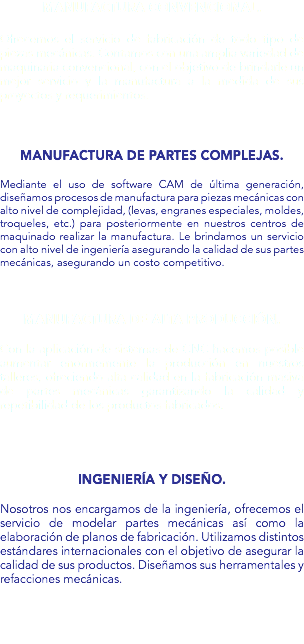 Manufactura convencional. Ofrecemos el servicio de fabricación de todo tipo de piezas mecánicas. Contamos con una amplia variedad de maquinaria convencional, con el objetivo de brindarle un mejor servicio y la manufactura a la medida de sus proyectos y requerimientos. Manufactura de partes complejas. Mediante el uso de software CAM de última generación, diseñamos procesos de manufactura para piezas mecánicas con alto nivel de complejidad, (levas, engranes especiales, moldes, troqueles, etc.) para posteriormente en nuestros centros de maquinado realizar la manufactura. Le brindamos un servicio con alto nivel de ingeniería asegurando la calidad de sus partes mecánicas, asegurando un costo competitivo. Manufactura de alta producción. Con la aplicación de sistemas de CNC hacemos posible aumentar enormemente la producción en nuestros talleres, ofreciendo alta calidad en la fabricación masiva de partes mecánicas garantizando la calidad y repetibilidad de los productos fabricados. Ingeniería y Diseño. Nosotros nos encargamos de la ingeniería, ofrecemos el servicio de modelar partes mecánicas así como la elaboración de planos de fabricación. Utilizamos distintos estándares internacionales con el objetivo de asegurar la calidad de sus productos. Diseñamos sus herramentales y refacciones mecánicas.
